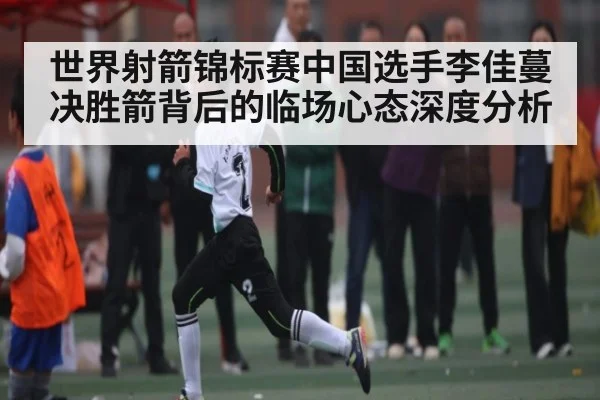 世界射箭锦标赛中国选手李佳蔓决胜箭背后的临场心态深度分析